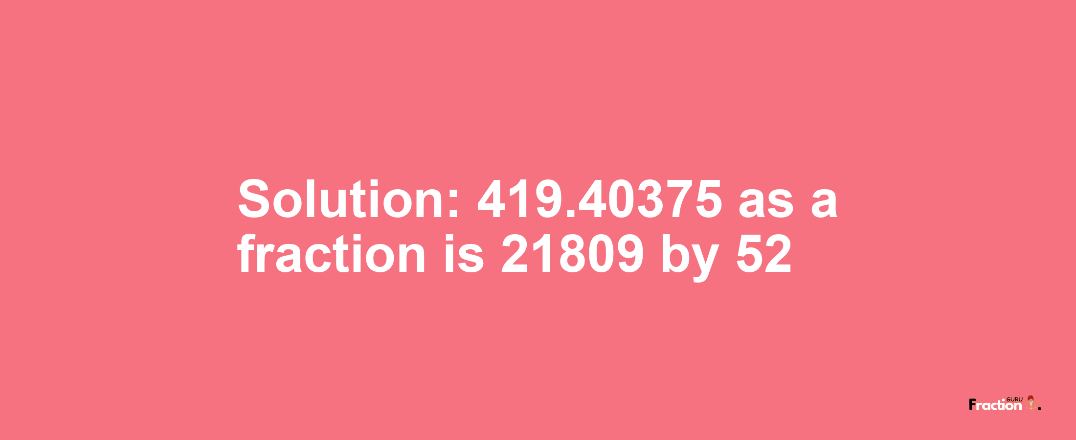 Solution:419.40375 as a fraction is 21809/52